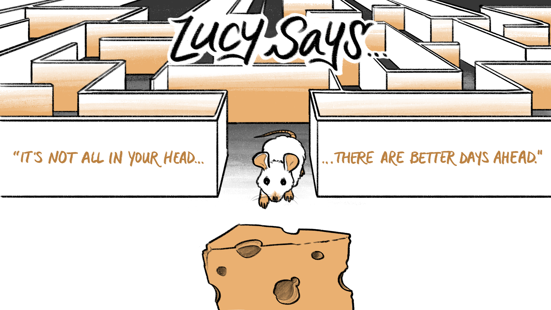 In the foreground, a mouse crawls towards a block of cheddar cheese and in the background is a maze. Text reads, “Lucy says…It’s not all in your head, there are better days ahead.”